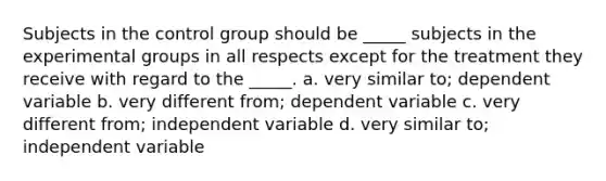 Subjects in the control group should be _____ subjects in the experimental groups in all respects except for the treatment they receive with regard to the _____. a. very similar to; dependent variable b. very different from; dependent variable c. very different from; independent variable d. very similar to; independent variable