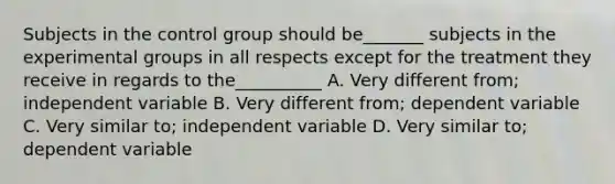 Subjects in the control group should be_______ subjects in the experimental groups in all respects except for the treatment they receive in regards to the__________ A. Very different from; independent variable B. Very different from; dependent variable C. Very similar to; independent variable D. Very similar to; dependent variable