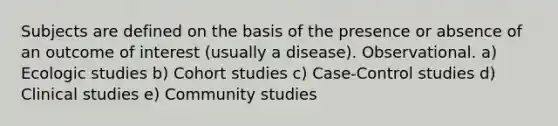 Subjects are defined on the basis of the presence or absence of an outcome of interest (usually a disease). Observational. a) Ecologic studies b) Cohort studies c) Case-Control studies d) Clinical studies e) Community studies