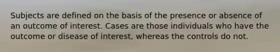 Subjects are defined on the basis of the presence or absence of an outcome of interest. Cases are those individuals who have the outcome or disease of interest, whereas the controls do not.