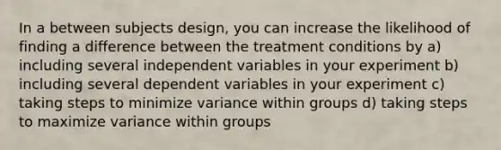 In a between subjects design, you can increase the likelihood of finding a difference between the treatment conditions by a) including several independent variables in your experiment b) including several dependent variables in your experiment c) taking steps to minimize variance within groups d) taking steps to maximize variance within groups