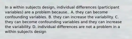 In a within subjects design, individual differences (participant variables) are a problem because.. A. they can become confounding variables. B. they can increase the variability. C. they can become confounding variables and they can increase the variability. D. individual differences are not a problem in a within subjects design