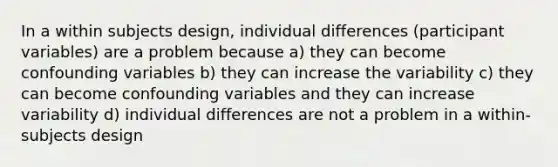 In a within subjects design, individual differences (participant variables) are a problem because a) they can become confounding variables b) they can increase the variability c) they can become confounding variables and they can increase variability d) individual differences are not a problem in a within-subjects design