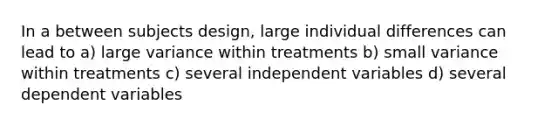 In a between subjects design, large individual differences can lead to a) large variance within treatments b) small variance within treatments c) several independent variables d) several dependent variables