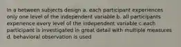 In a between subjects design a. each participant experiences only one level of the independent variable b. all participants experience every level of the independent variable c.each participant is investigated in great detail with multiple measures d. behavioral observation is used