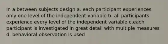 In a between subjects design a. each participant experiences only one level of the independent variable b. all participants experience every level of the independent variable c.each participant is investigated in great detail with multiple measures d. behavioral observation is used