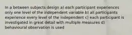 In a between subjects design a) each participant experiences only one level of the independent variable b) all participants experience every level of the independent c) each participant is investigated in great detail with multiple measures d) behavioural observation is used