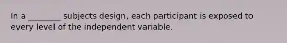 In a ________ subjects design, each participant is exposed to every level of the independent variable.