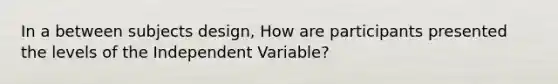 In a between subjects design, How are participants presented the levels of the Independent Variable?