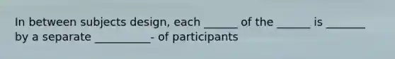 In between subjects design, each ______ of the ______ is _______ by a separate __________- of participants