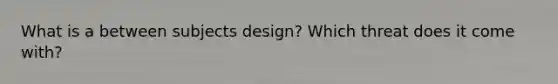 What is a between subjects design? Which threat does it come with?