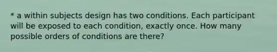 * a within subjects design has two conditions. Each participant will be exposed to each condition, exactly once. How many possible orders of conditions are there?