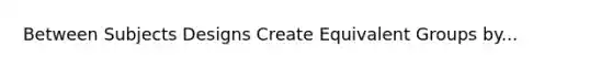 Between Subjects Designs Create Equivalent Groups by...