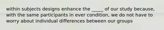 within subjects designs enhance the _____ of our study because, with the same participants in ever condition, we do not have to worry about individual differences between our groups