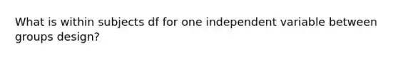 What is within subjects df for one independent variable between groups design?