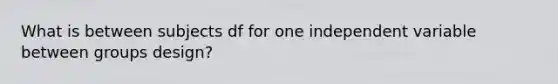 What is between subjects df for one independent variable between groups design?