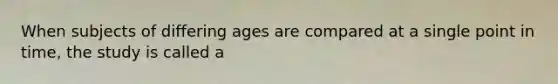 When subjects of differing ages are compared at a single point in time, the study is called a