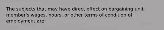 The subjects that may have direct effect on bargaining unit member's wages, hours, or other terms of condition of employment are: