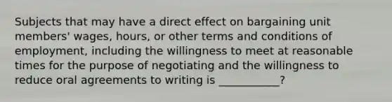 Subjects that may have a direct effect on bargaining unit members' wages, hours, or other terms and conditions of employment, including the willingness to meet at reasonable times for the purpose of negotiating and the willingness to reduce oral agreements to writing is ___________?