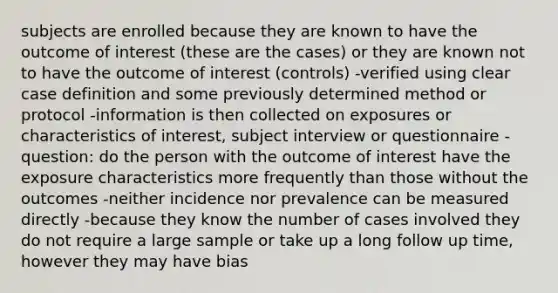 subjects are enrolled because they are known to have the outcome of interest (these are the cases) or they are known not to have the outcome of interest (controls) -verified using clear case definition and some previously determined method or protocol -information is then collected on exposures or characteristics of interest, subject interview or questionnaire -question: do the person with the outcome of interest have the exposure characteristics more frequently than those without the outcomes -neither incidence nor prevalence can be measured directly -because they know the number of cases involved they do not require a large sample or take up a long follow up time, however they may have bias