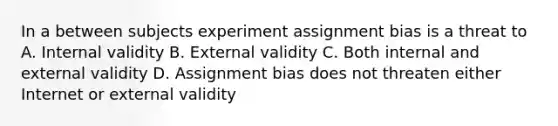 In a between subjects experiment assignment bias is a threat to A. Internal validity B. External validity C. Both internal and external validity D. Assignment bias does not threaten either Internet or external validity