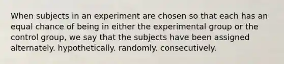 When subjects in an experiment are chosen so that each has an equal chance of being in either the experimental group or the control group, we say that the subjects have been assigned alternately. hypothetically. randomly. consecutively.