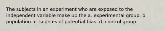 The subjects in an experiment who are exposed to the independent variable make up the a. experimental group. b. population. c. sources of potential bias. d. control group.