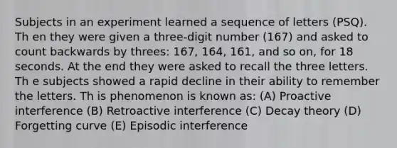 Subjects in an experiment learned a sequence of letters (PSQ). Th en they were given a three-digit number (167) and asked to count backwards by threes: 167, 164, 161, and so on, for 18 seconds. At the end they were asked to recall the three letters. Th e subjects showed a rapid decline in their ability to remember the letters. Th is phenomenon is known as: (A) Proactive interference (B) Retroactive interference (C) Decay theory (D) Forgetting curve (E) Episodic interference