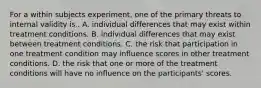 For a within subjects experiment, one of the primary threats to internal validity is.. A. individual differences that may exist within treatment conditions. B. individual differences that may exist between treatment conditions. C. the risk that participation in one treatment condition may influence scores in other treatment conditions. D. the risk that one or more of the treatment conditions will have no influence on the participants' scores.