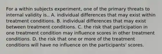 For a within subjects experiment, one of the primary threats to internal validity is.. A. individual differences that may exist within treatment conditions. B. individual differences that may exist between treatment conditions. C. the risk that participation in one treatment condition may influence scores in other treatment conditions. D. the risk that one or more of the treatment conditions will have no influence on the participants' scores.