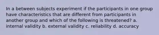 In a between subjects experiment if the participants in one group have characteristics that are different from participants in another group and which of the following is threatened? a. internal validity b. external validity c. reliability d. accuracy