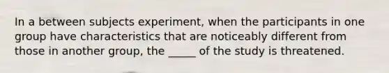 In a between subjects experiment, when the participants in one group have characteristics that are noticeably different from those in another group, the _____ of the study is threatened.