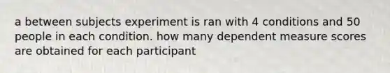 a between subjects experiment is ran with 4 conditions and 50 people in each condition. how many dependent measure scores are obtained for each participant