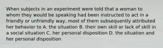 When subjects in an experiment were told that a woman to whom they would be speaking had been instructed to act in a friendly or unfriendly way, most of them subsequently attributed her behavior to A. the situation B. their own skill or lack of skill in a social situation C. her personal disposition D. the situation and her personal disposition