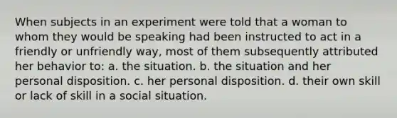 When subjects in an experiment were told that a woman to whom they would be speaking had been instructed to act in a friendly or unfriendly way, most of them subsequently attributed her behavior to: a. the situation. b. the situation and her personal disposition. c. her personal disposition. d. their own skill or lack of skill in a social situation.