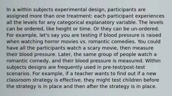 In a within subjects experimental design, participants are assigned more than one treatment: each participant experiences all the levels for any categorical explanatory variable. The levels can be ordered, like height or time. Or they can be un-ordered. For example, let's say you are testing if blood pressure is raised when watching horror movies vs. romantic comedies. You could have all the participants watch a scary movie, then measure their blood pressure. Later, the same group of people watch a romantic comedy, and their blood pressure is measured. Within subjects designs are frequently used in pre-test/post-test scenarios. For example, if a teacher wants to find out if a new classroom strategy is effective, they might test children before the strategy is in place and then after the strategy is in place.