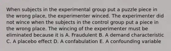 When subjects in the experimental group put a puzzle piece in the wrong place, the experimenter winced. The experimenter did not wince when the subjects in the control group put a piece in the wrong place. The wincing of the experimenter must be eliminated because it is A. Fraudulent B. A demand characteristic C. A placebo effect D. A confabulation E. A confounding variable