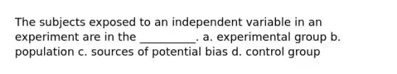 The subjects exposed to an independent variable in an experiment are in the __________. a. experimental group b. population c. sources of potential bias d. control group