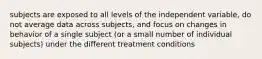 subjects are exposed to all levels of the independent variable, do not average data across subjects, and focus on changes in behavior of a single subject (or a small number of individual subjects) under the different treatment conditions