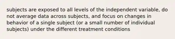 subjects are exposed to all levels of the independent variable, do not average data across subjects, and focus on changes in behavior of a single subject (or a small number of individual subjects) under the different treatment conditions