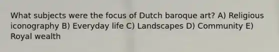 What subjects were the focus of Dutch baroque art? A) Religious iconography B) Everyday life C) Landscapes D) Community E) Royal wealth