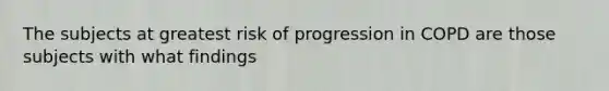 The subjects at greatest risk of progression in COPD are those subjects with what findings
