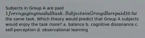 Subjects in Group A are paid 1 for engaging in a dull task. Subj ects in Group B are paid20 for the same task. Which theory would predict that Group A subjects would enjoy the task more? a. balance b. cognitive dissonance c. self-perception d. observational learning