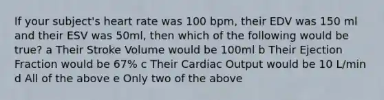 If your subject's heart rate was 100 bpm, their EDV was 150 ml and their ESV was 50ml, then which of the following would be true? a Their Stroke Volume would be 100ml b Their Ejection Fraction would be 67% c Their Cardiac Output would be 10 L/min d All of the above e Only two of the above