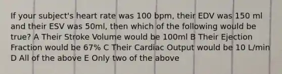 If your subject's heart rate was 100 bpm, their EDV was 150 ml and their ESV was 50ml, then which of the following would be true? A Their Stroke Volume would be 100ml B Their Ejection Fraction would be 67% C Their Cardiac Output would be 10 L/min D All of the above E Only two of the above