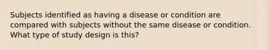 Subjects identified as having a disease or condition are compared with subjects without the same disease or condition. What type of study design is this?