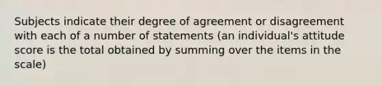 Subjects indicate their degree of agreement or disagreement with each of a number of statements (an individual's attitude score is the total obtained by summing over the items in the scale)