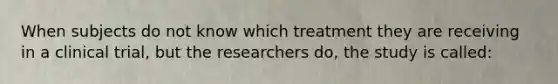 When subjects do not know which treatment they are receiving in a clinical trial, but the researchers do, the study is called: