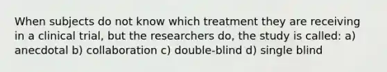 When subjects do not know which treatment they are receiving in a clinical trial, but the researchers do, the study is called: a) anecdotal b) collaboration c) double-blind d) single blind