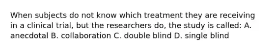 When subjects do not know which treatment they are receiving in a clinical trial, but the researchers do, the study is called: A. anecdotal B. collaboration C. double blind D. single blind